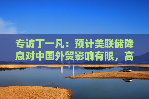 专访丁一凡：预计美联储降息对中国外贸影响有限，高技术含量出口产品不会因汇率波动而显著削弱竞争力