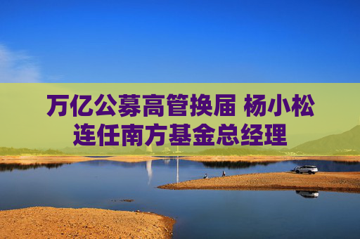 万亿公募高管换届 杨小松连任南方基金总经理