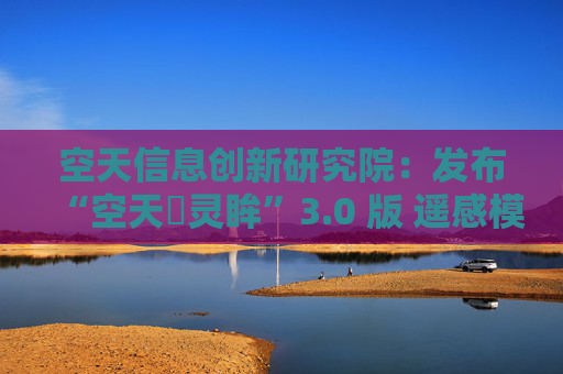 空天信息创新研究院：发布“空天・灵眸”3.0 版 遥感模型