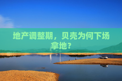 地产调整期，贝壳为何下场拿地？