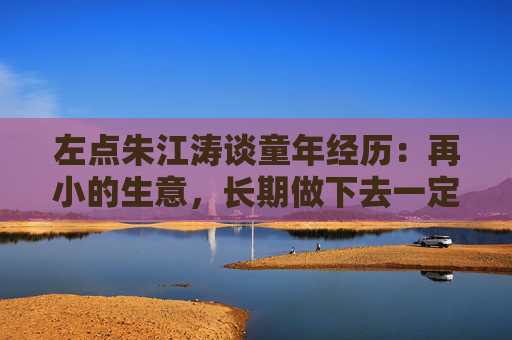 左点朱江涛谈童年经历：再小的生意，长期做下去一定能做出价值