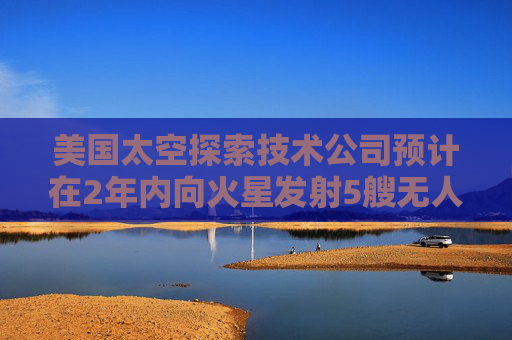 美国太空探索技术公司预计在2年内向火星发射5艘无人飞船