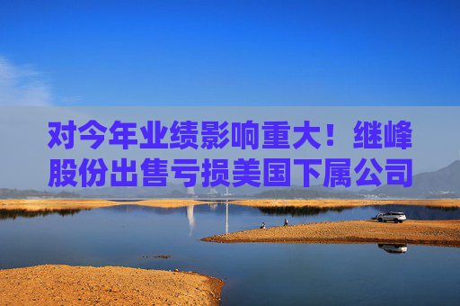 对今年业绩影响重大！继峰股份出售亏损美国下属公司