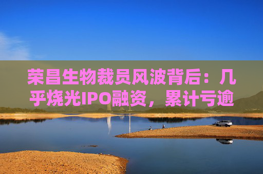 荣昌生物裁员风波背后：几乎烧光IPO融资，累计亏逾30亿
