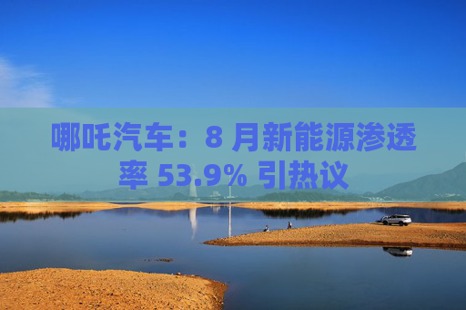 哪吒汽车：8 月新能源渗透率 53.9% 引热议