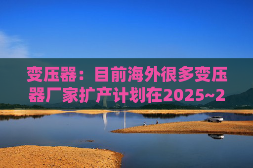 变压器：目前海外很多变压器厂家扩产计划在2025~2026年逐渐落地