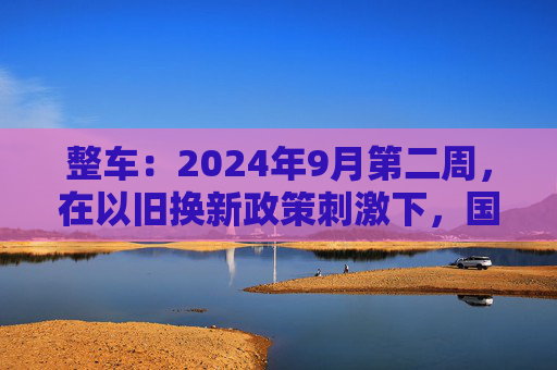 整车：2024年9月第二周，在以旧换新政策刺激下，国内乘用车上险数据超预期