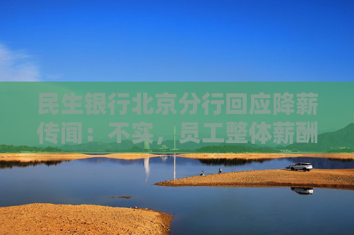 民生银行北京分行回应降薪传闻：不实，员工整体薪酬保持稳定
