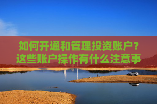 如何开通和管理投资账户？这些账户操作有什么注意事项？