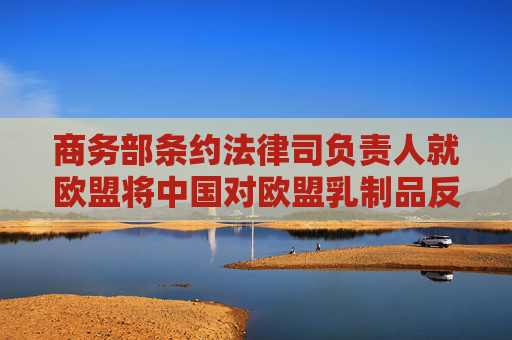 商务部条约法律司负责人就欧盟将中国对欧盟乳制品反补贴调查诉至世贸争端解决机制答记者问