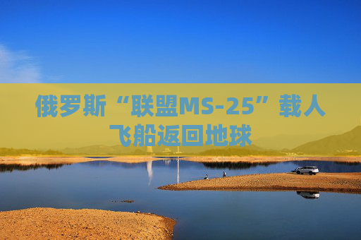 俄罗斯“联盟MS-25”载人飞船返回地球