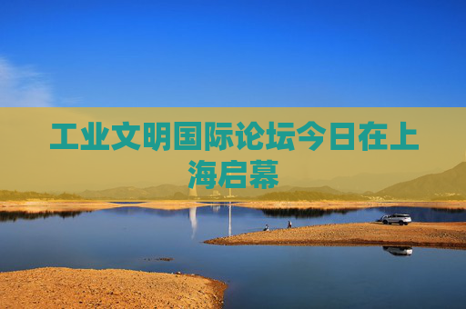 工业文明国际论坛今日在上海启幕