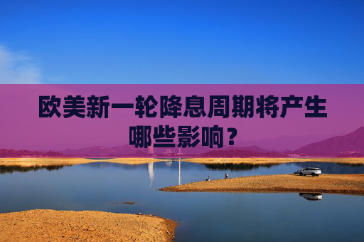 欧美新一轮降息周期将产生哪些影响？