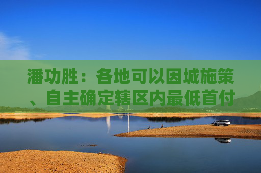 潘功胜：各地可以因城施策、自主确定辖区内最低首付比例下限