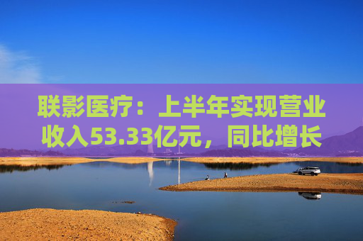 联影医疗：上半年实现营业收入53.33亿元，同比增长1.18%