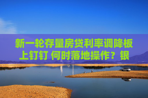 新一轮存量房贷利率调降板上钉钉 何时落地操作？银行回应