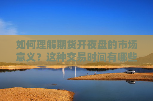 如何理解期货开夜盘的市场意义？这种交易时间有哪些优势和风险？