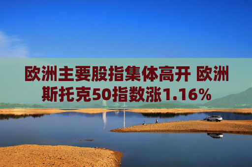 欧洲主要股指集体高开 欧洲斯托克50指数涨1.16%