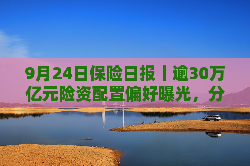 9月24日保险日报丨逾30万亿元险资配置偏好曝光，分红险炒停售炒不动了，重回C位还有多长的路要走？
