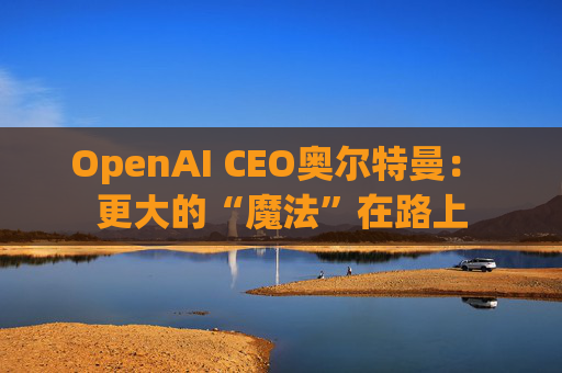 OpenAI CEO奥尔特曼： 更大的“魔法”在路上