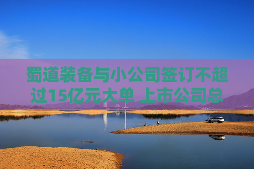 蜀道装备与小公司签订不超过15亿元大单 上市公司总经理：去项目地做过详细尽调，对方团队有行业经验