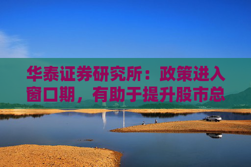 华泰证券研究所：政策进入窗口期，有助于提升股市总体的风险偏好
