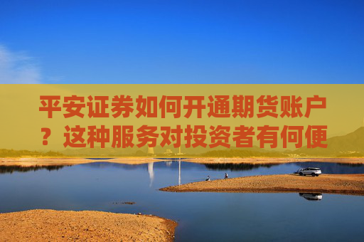 平安证券如何开通期货账户？这种服务对投资者有何便利？