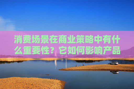 消费场景在商业策略中有什么重要性？它如何影响产品和服务的推广？