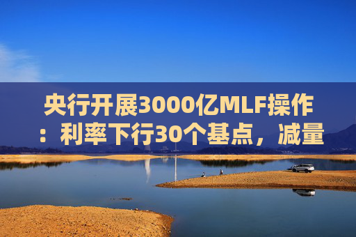 央行开展3000亿MLF操作：利率下行30个基点，减量续作、配合降准