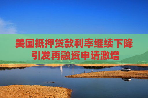 美国抵押贷款利率继续下降 引发再融资申请激增