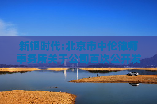 新铝时代:北京市中伦律师事务所关于公司首次公开发行股票并在创业板上市的法律意见书及补充法律意见