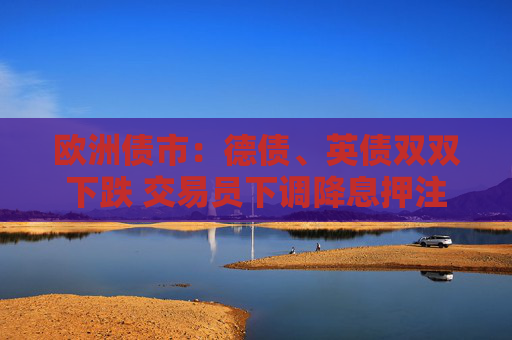 欧洲债市：德债、英债双双下跌 交易员下调降息押注