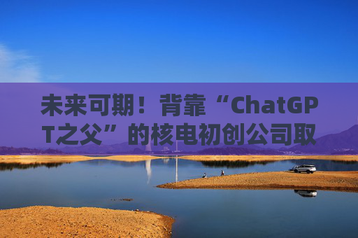 未来可期！背靠“ChatGPT之父”的核电初创公司取得建厂进展
