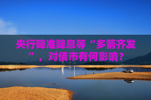 央行降准降息等“多箭齐发”，对债市有何影响？