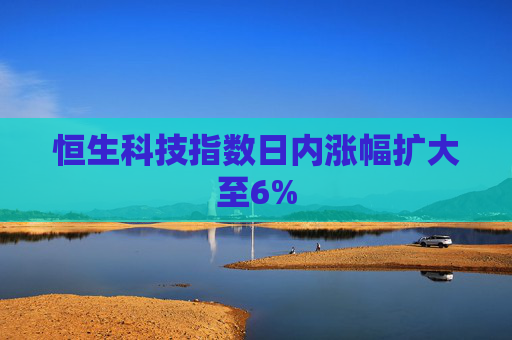 恒生科技指数日内涨幅扩大至6%