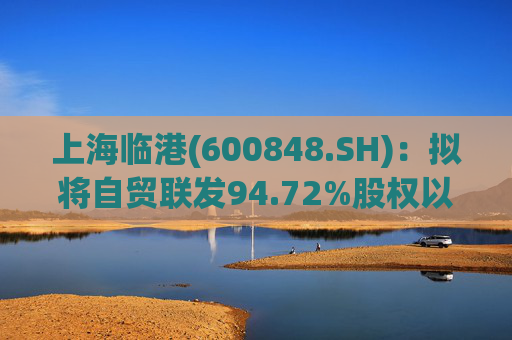 上海临港(600848.SH)：拟将自贸联发94.72%股权以13.86亿元转让给临港物流