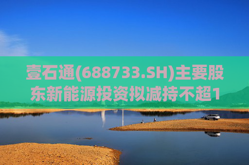 壹石通(688733.SH)主要股东新能源投资拟减持不超1%股份