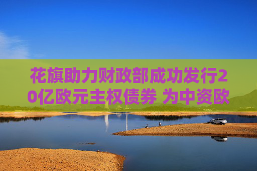 花旗助力财政部成功发行20亿欧元主权债券 为中资欧元债设定新基准