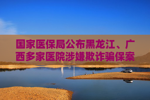 国家医保局公布黑龙江、广西多家医院涉嫌欺诈骗保案例