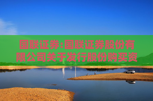 国联证券:国联证券股份有限公司关于发行股份购买资产并募集配套资金暨关联交易报告书（草案）（申报稿）修订说明的公告