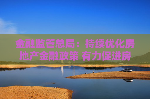 金融监管总局：持续优化房地产金融政策 有力促进房地产市场止跌回稳