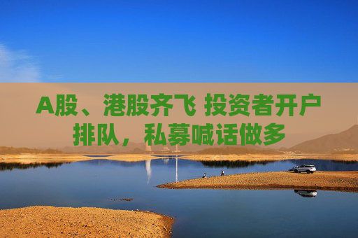 A股、港股齐飞 投资者开户排队，私募喊话做多
