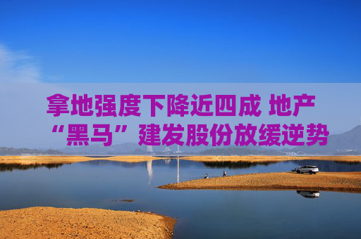 拿地强度下降近四成 地产“黑马”建发股份放缓逆势扩张步伐
