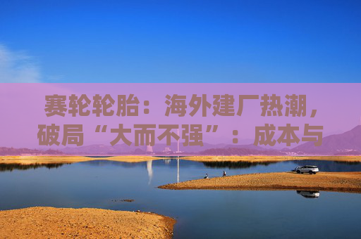 赛轮轮胎：海外建厂热潮，破局“大而不强”：成本与品牌