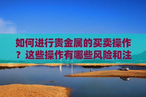 如何进行贵金属的买卖操作？这些操作有哪些风险和注意事项？