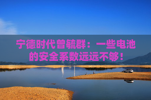 宁德时代曾毓群：一些电池的安全系数远远不够！