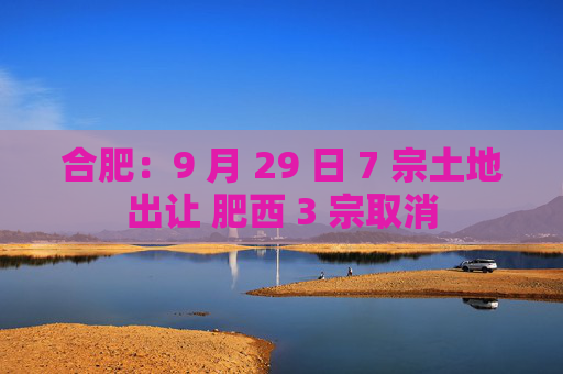 合肥：9 月 29 日 7 宗土地出让 肥西 3 宗取消