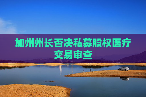 加州州长否决私募股权医疗交易审查