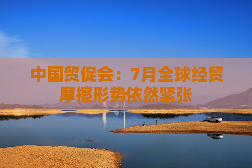 中国贸促会：7月全球经贸摩擦形势依然紧张