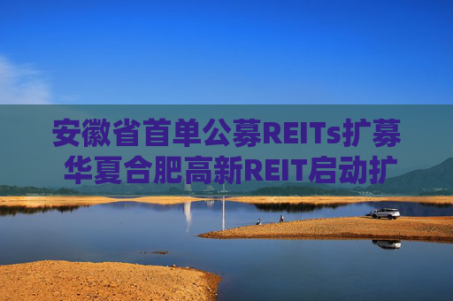 安徽省首单公募REITs扩募 华夏合肥高新REIT启动扩募